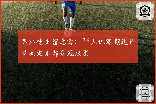 恩比德去留悬念:76人休赛期运作将决定东部争冠版图