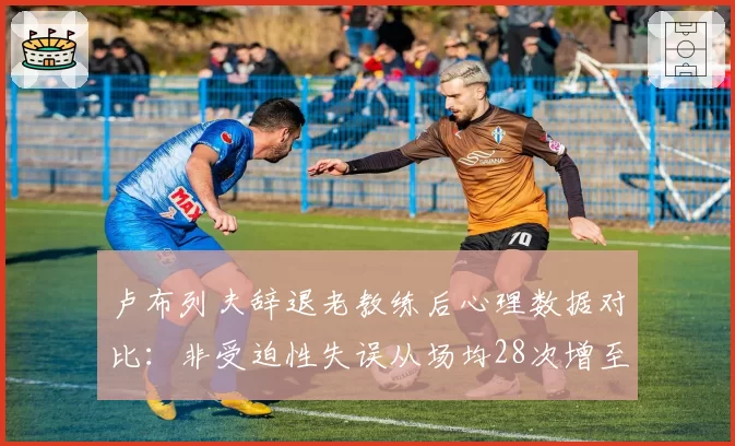 卢布列夫辞退老教练后心理数据对比：非受迫性失误从场均28次增至34次