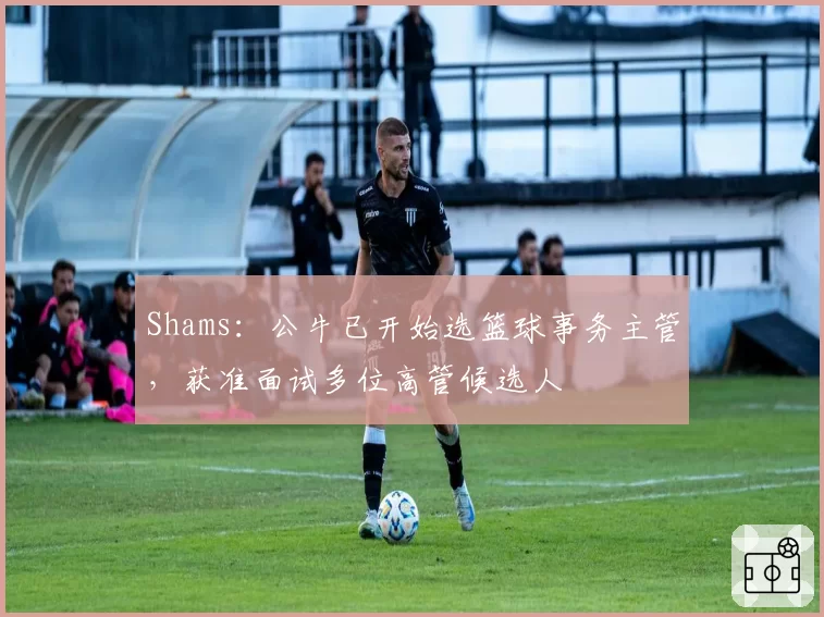 Shams：公牛已开始选篮球事务主管，获准面试多位高管候选人