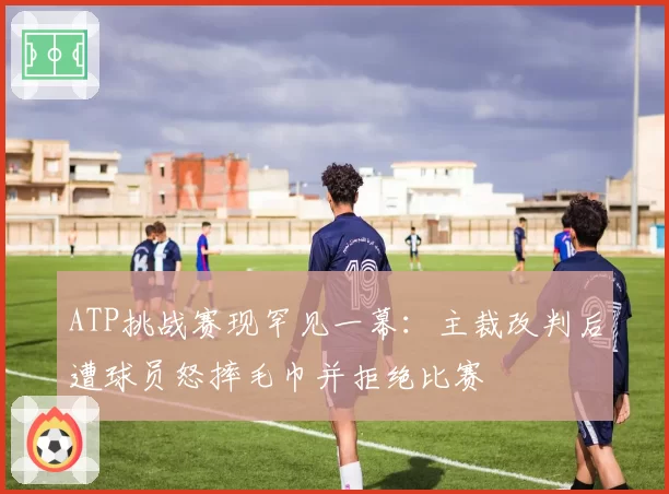 ATP挑战赛现罕见一幕：主裁改判后遭球员怒摔毛巾并拒绝比赛