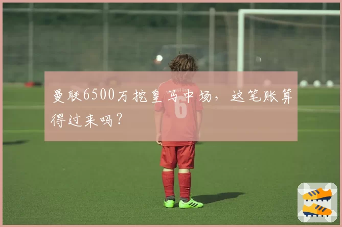 曼联6500万挖皇马中场，这笔账算得过来吗？