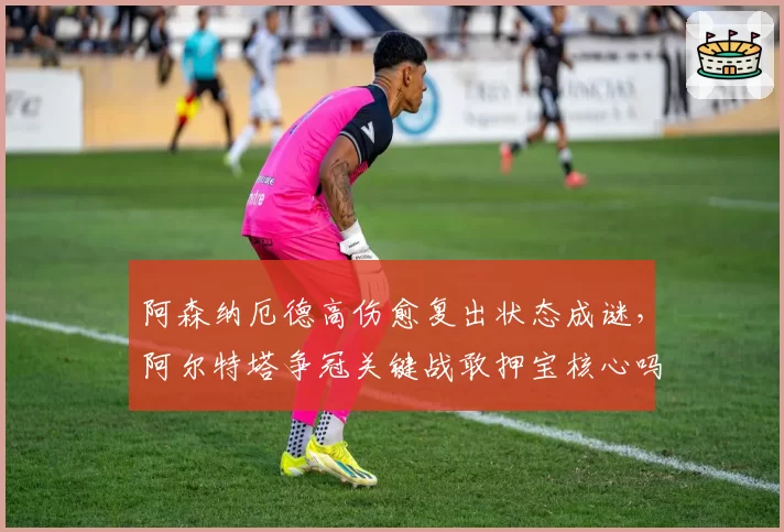 阿森纳厄德高伤愈复出状态成谜，阿尔特塔争冠关键战敢押宝核心吗？