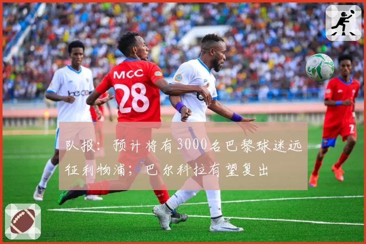 队报:预计将有3000名巴黎球迷远征利物浦;巴尔科拉有望复出