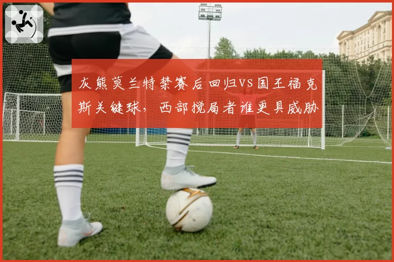 灰熊莫兰特禁赛后回归vs国王福克斯关键球，西部搅局者谁更具威胁？