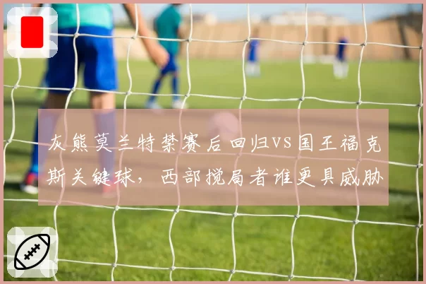 灰熊莫兰特禁赛后回归vs国王福克斯关键球，西部搅局者谁更具威胁？