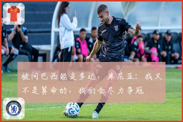 被问巴西能走多远，库尼亚：我又不是算命的，我们会尽力争冠