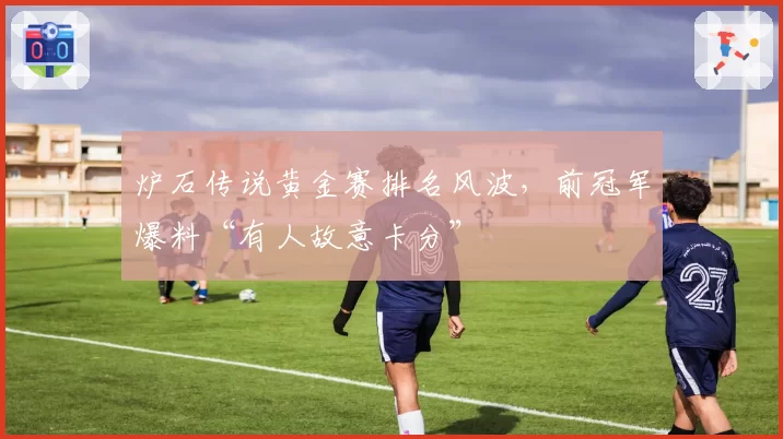 炉石传说黄金赛排名风波，前冠军爆料“有人故意卡分”