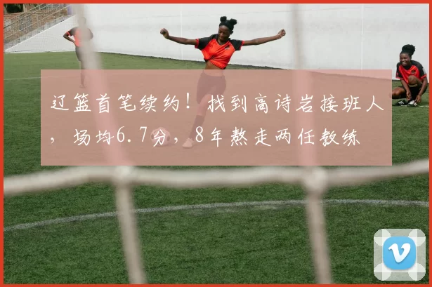 辽篮首笔续约！找到高诗岩接班人，场均6.7分，8年熬走两任教练