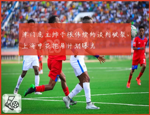 津门虎主帅于根伟续约谈判破裂，上海申花挖角计划曝光