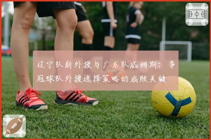 辽宁队新外援与广东队威姆斯:争冠球队外援选择策略的成败关键