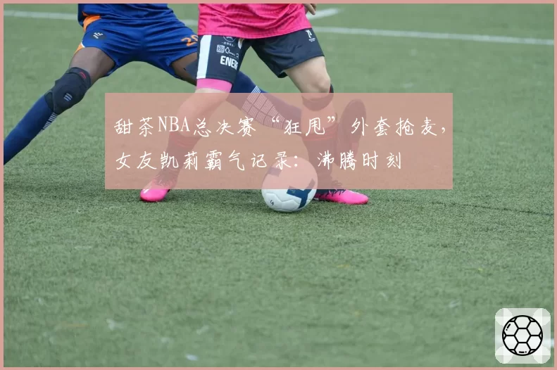 甜茶NBA总决赛“狂甩”外套抢麦,女友凯莉霸气记录:沸腾时刻