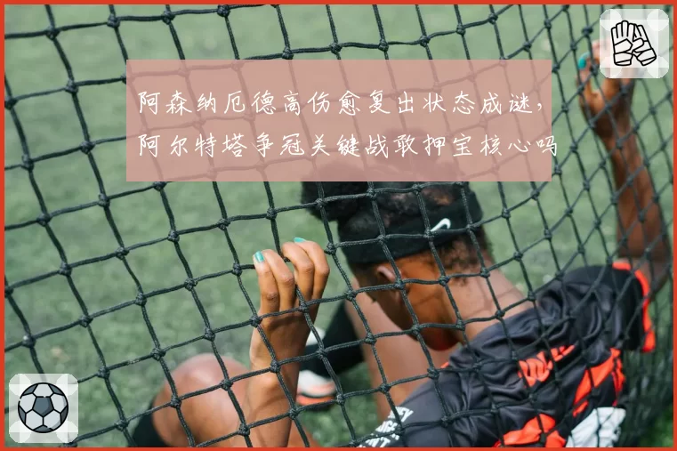 阿森纳厄德高伤愈复出状态成谜，阿尔特塔争冠关键战敢押宝核心吗？