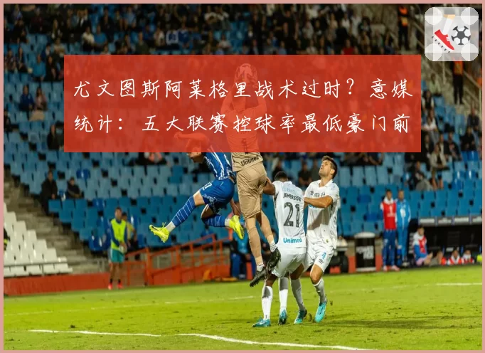 尤文图斯阿莱格里战术过时？意媒统计：五大联赛控球率最低豪门前三