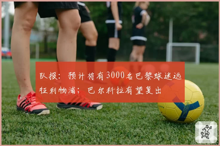 队报:预计将有3000名巴黎球迷远征利物浦;巴尔科拉有望复出