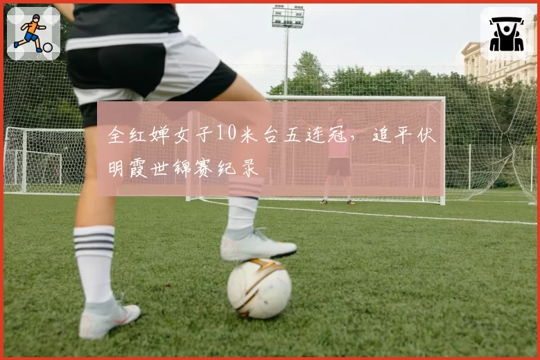 全红婵女子10米台五连冠，追平伏明霞世锦赛纪录
