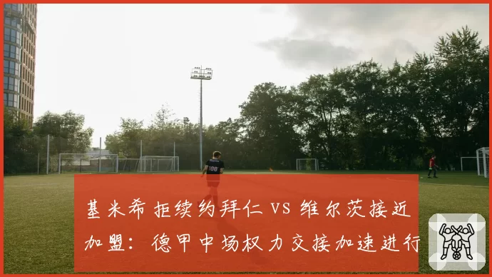 基米希拒续约拜仁 vs 维尔茨接近加盟：德甲中场权力交接加速进行