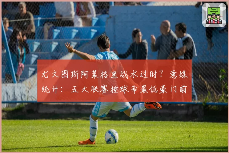 尤文图斯阿莱格里战术过时？意媒统计：五大联赛控球率最低豪门前三