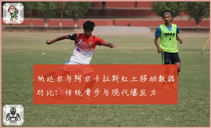 纳达尔与阿尔卡拉斯红土移动数据对比：传统滑步与现代爆发力