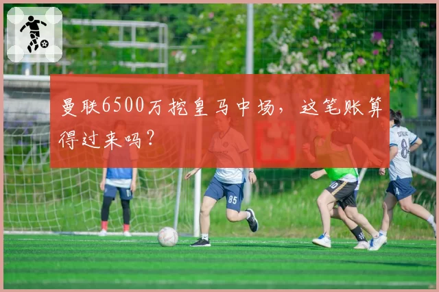 曼联6500万挖皇马中场，这笔账算得过来吗？