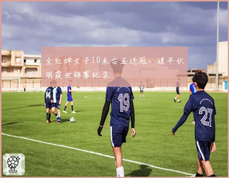 全红婵女子10米台五连冠，追平伏明霞世锦赛纪录