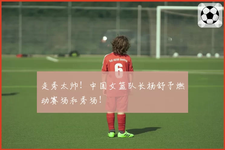 走秀太帅！中国女篮队长杨舒予燃动赛场和秀场！