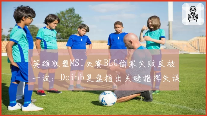 英雄联盟MSI决赛BLG偷家失败反被一波,Doinb复盘指出关键指挥失误