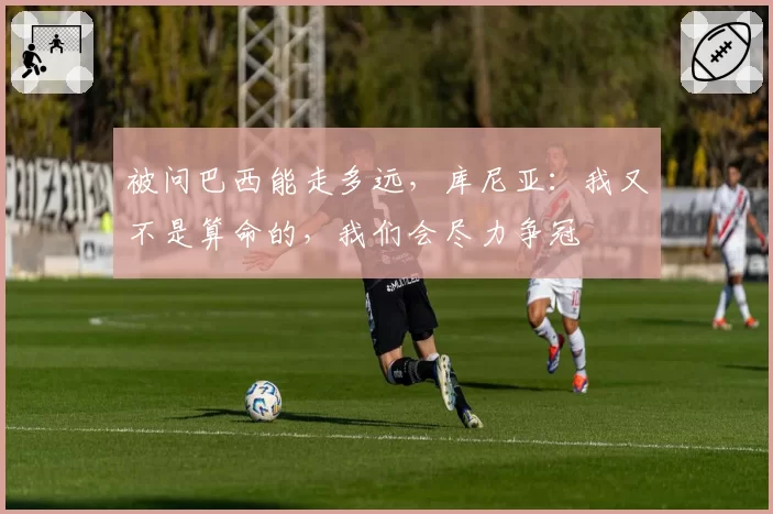 被问巴西能走多远，库尼亚：我又不是算命的，我们会尽力争冠