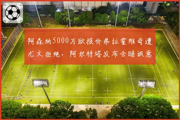 阿森纳5000万欧报价弗拉霍维奇遭尤文拒绝，阿尔特塔发布会暗讽意甲黑店