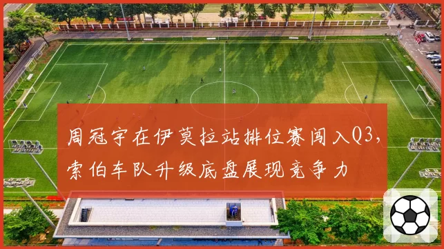 周冠宇在伊莫拉站排位赛闯入Q3,索伯车队升级底盘展现竞争力