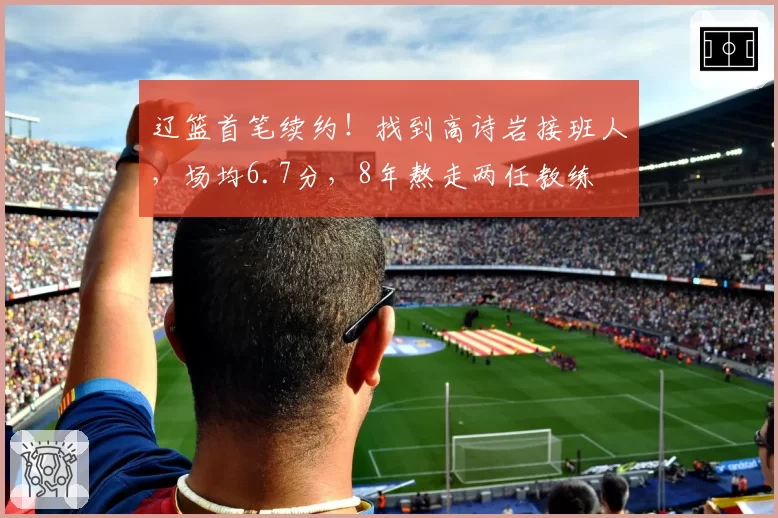 辽篮首笔续约！找到高诗岩接班人，场均6.7分，8年熬走两任教练