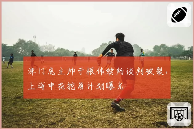 津门虎主帅于根伟续约谈判破裂，上海申花挖角计划曝光