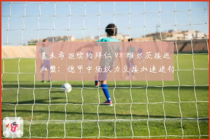 基米希拒续约拜仁 vs 维尔茨接近加盟：德甲中场权力交接加速进行