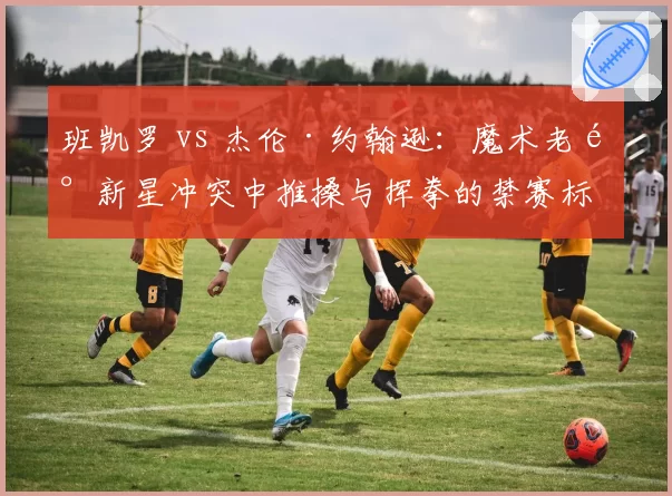 班凯罗 vs 杰伦·约翰逊:魔术老鹰新星冲突中推搡与挥拳的禁赛标准分析