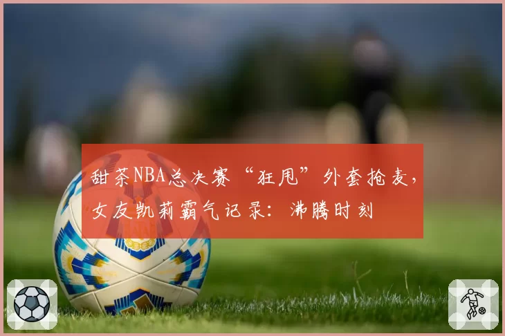 甜茶NBA总决赛“狂甩”外套抢麦,女友凯莉霸气记录:沸腾时刻