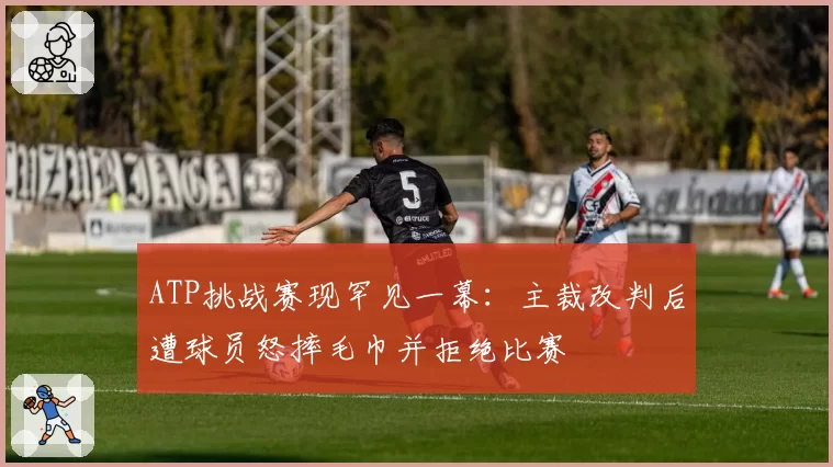 ATP挑战赛现罕见一幕：主裁改判后遭球员怒摔毛巾并拒绝比赛