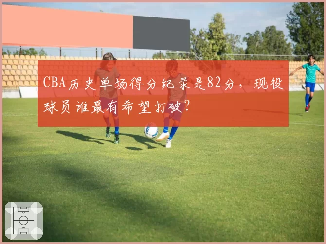 CBA历史单场得分纪录是82分，现役球员谁最有希望打破？