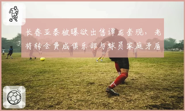 长春亚泰被曝欲出售谭龙套现，老将转会费成俱乐部与球员家庭矛盾焦点