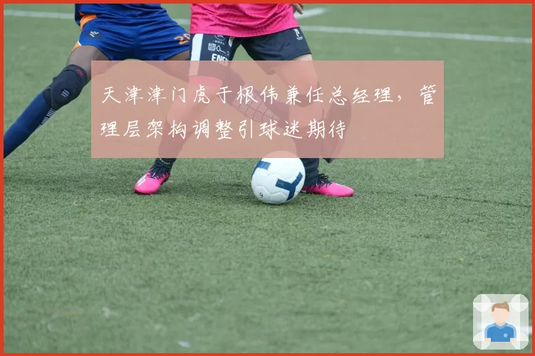 天津津门虎于根伟兼任总经理,管理层架构调整引球迷期待